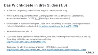 • Aufbau der Umgebung: so einfach wie möglich, so komplex wie nötig
• Immer auf die Requirements achten (Abhängigkeiten von AD- Strukturen, Datenbanken,
Authentication Services, TCP/IP ALLER beteiligter Komponenten achten)
• Grundwissen in PowerShell aneignen ( PoSH ist in XenDesktop essentielle Grundlage und bietet
viel mehr Möglichkeiten als die GUI) http://support.citrix.com/article/CTX127254
• Neueste Lizenzserver v11.10
• SQL Server ist die beste Datenbankplattform, wird von allen Komponenten unterstützt und SQL
Know-How ist für Hochverfügbarkeit unverzichtbar
http://support.citrix.com/article/CTX114501
• Basisimage für VDI Umgebungen anpassen ( IOPS Optimierungen etc)
http://support.citrix.com/article/CTX127050, http://support.citrix.com/article/CTX124239
Das Wichtigeste in drei Slides (1/3)
 