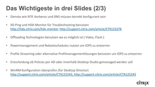 • Dienste wie NTP, Kerberos und DNS müssen korrekt konfiguriert sein
• XD Ping und HDX-Monitor für Troubleshooting benutzen
http://hdx.citrix.com/hdx-monitor, http://support.citrix.com/article/CTX123278
• Offloading Technologien benutzen wo es möglich ist ( Video, Flash )
• Powermanagement und Rebootschedules nutzen um IOPS zu entzerren
• Profile Streaming oder alternative Profilmanagementlösungen benutzen um IOPS zu entzerren
• Entscheidung ob Policies per AD oder innerhalb Desktop Studio gemanaged werden soll
• WinRM Konfiguration überprüfen (für Desktop Director)
http://support.citrix.com/article/CTX125243, http://support.citrix.com/article/CTX125243
Das Wichtigeste in drei Slides (2/3)
 