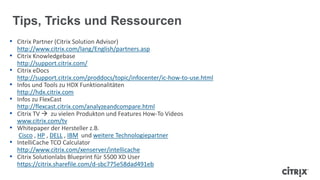 Tips, Tricks und Ressourcen
• Citrix Partner (Citrix Solution Advisor)
http://www.citrix.com/lang/English/partners.asp
• Citrix Knowledgebase
http://support.citrix.com/
• Citrix eDocs
http://support.citrix.com/proddocs/topic/infocenter/ic-how-to-use.html
• Infos und Tools zu HDX Funktionalitäten
http://hdx.citrix.com
• Infos zu FlexCast
http://flexcast.citrix.com/analyzeandcompare.html
• Citrix TV  zu vielen Produkton und Features How-To Videos
www.citrix.com/tv
• Whitepaper der Hersteller z.B.
Cisco , HP , DELL , IBM und weitere Technologiepartner
• IntelliCache TCO Calculator
http://www.citrix.com/xenserver/intellicache
• Citrix Solutionlabs Blueprint für 5500 XD User
https://citrix.sharefile.com/d-sbc775e58dad491eb
 
