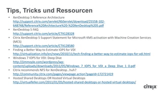Tips, Tricks und Ressourcen
• XenDesktop 5 Reference Architecture
http://support.citrix.com/servlet/KbServlet/download/25558-102-
648748/Reference%20Architecture%20-%20XenDesktop%205.pdf
• XenDesktop 5 FAQ
http://support.citrix.com/article/CTX128328
• Citrix XenDesktop 5 Support Statement for Microsoft KMS activation with Machine Creation Services
(MCS)
http://support.citrix.com/article/CTX128580
• Finding a Better Way to Estimate IOPS for VDI
http://virtualization.info/en/news/2010/11/tech-finding-a-better-way-to-estimate-iops-for-vdi.html
• Windows 7 IOPS for VDI: Deep Dive
http://jimmoyle.com/wordpress/wp-
content/uploads/downloads/2011/05/Windows_7_IOPS_for_VDI_a_Deep_Dive_1_0.pdf
• Citrix recommends NFS for XenDesktop…huh?
http://community.citrix.com/pages/viewpage.action?pageId=172721419
• Hosted Shared Desktops OR Hosted Virtual Desktops
http://virtualfeller.com/2011/01/05/hosted-shared-desktops-or-hosted-virtual-desktops/
 