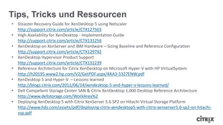 Tips, Tricks und Ressourcen
• Disaster Recovery Guide for XenDesktop 5 using Netscaler
http://support.citrix.com/article/CTX127563
• High Availability for XenDesktop - Implementation Guide
http://support.citrix.com/article/CTX131256
• XenDesktop on XenServer and IBM Hardware – Sizing Baseline and Reference Configuration
http://support.citrix.com/article/CTX129742
• XenDesktop Hypervisor Product Support
http://support.citrix.com/article/CTX131239
• Reference Architecture for Citrix XenDesktop on Microsoft Hyper-V with HP VirtualSystem
http://h20195.www2.hp.com/V2/GetPDF.aspx/4AA3-5327ENW.pdf
• XenDesktop 5 and Hyper-V – Lessons learned
http://blogs.citrix.com/2011/06/14/xendesktop-5-and-hyper-v-lessons-learned/
• Dell Compellent Storage Center SAN & Citrix XenDesktop 1,000 Desktop Reference Architecture
http://www.dellstorage.com/WorkArea%2
• Deploying XenDesktop 5 with Citrix XenServer 5.6 SP2 on Hitachi Virtual Storage Platform
http://www.hds.com/assets/pdf/deploying-citrix-xendesktop5-with-citrix-xenserver5.6-sp2-on-hitachi-
vsp.pdf
 