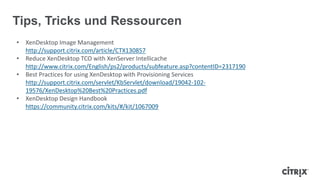 Tips, Tricks und Ressourcen
• XenDesktop Image Management
http://support.citrix.com/article/CTX130857
• Reduce XenDesktop TCO with XenServer Intellicache
http://www.citrix.com/English/ps2/products/subfeature.asp?contentID=2317190
• Best Practices for using XenDesktop with Provisioning Services
http://support.citrix.com/servlet/KbServlet/download/19042-102-
19576/XenDesktop%20Best%20Practices.pdf
• XenDesktop Design Handbook
https://community.citrix.com/kits/#/kit/1067009
 