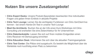Nutzen Sie unsere Zusatzangebote!
• Citrix Expert Desks: Unsere Produkt-Spezialisten beantworten Ihre individuellen
Fragen und geben Ihnen Einblick in aktuelle Projekte
• Citrix Tech Lounge: Lernen Sie die wichtigsten Funktionen von Citrix XenClient live
kennen - bei einem Hands-On-Test in unserer Tech Lounge
• Meet the Architects: Buchen Sie an der Info einen Kurz-Workshops mit Citrix-
Consulting und erarbeiten Sie eine Zielarchitektur für Ihr Unternehmen
• Citrix Datentankstelle: Lassen Sie sich auf Ihren mobilen Endgeräten einen
Citrix Receiver mit Demozugang einrichten
• Citrix Education Desk: Informieren Sie sich über die aktuellen Trainingsangebote
• Citrix Test Center: Die Plätze sind ausgebucht. Es besteht die Möglichkeit über die
Warteliste noch kurzfristig einen Platz zu bekommen
 