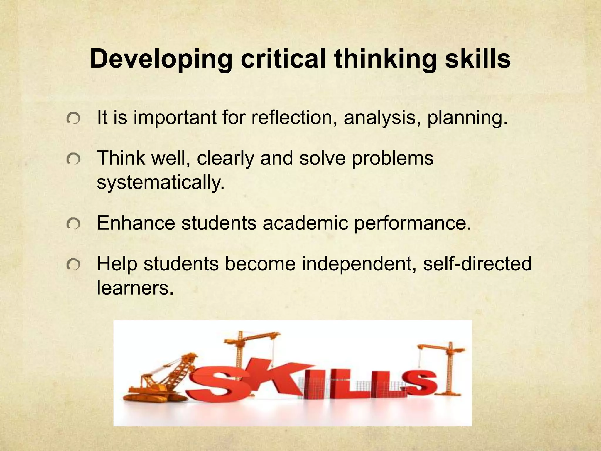 Developing critical thinking skills
It is important for reflection, analysis, planning.
Think well, clearly and solve problems
systematically.
Enhance students academic performance.
Help students become independent, self-directed
learners.
 
