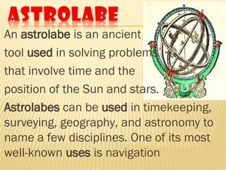 An astrolabe is an ancient
tool used in solving problems
that involve time and the
position of the Sun and stars.
Astrolabes can be used in timekeeping,
surveying, geography, and astronomy to
name a few disciplines. One of its most
well-known uses is navigation
 