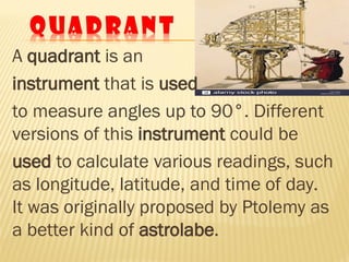 A quadrant is an
instrument that is used
to measure angles up to 90°. Different
versions of this instrument could be
used to calculate various readings, such
as longitude, latitude, and time of day.
It was originally proposed by Ptolemy as
a better kind of astrolabe.
 