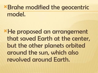 Brahe modified the geocentric
model.
He proposed an arrangement
that saved Earth at the center,
but the other planets orbited
around the sun, which also
revolved around Earth.
 