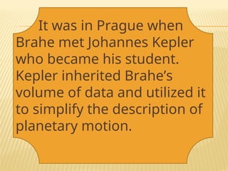 It was in Prague when
Brahe met Johannes Kepler
who became his student.
Kepler inherited Brahe’s
volume of data and utilized it
to simplify the description of
planetary motion.
 
