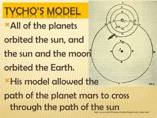 All of the planets
orbited the sun, and
the sun and the moon
orbited the Earth.
His model allowed the
path of the planet mars to cross
through the path of the sun
http://es.rice.edu/ES/humsoc/Galileo/People/tycho_brahe.html
 