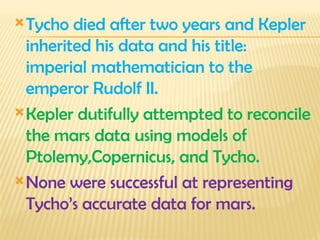 Tycho died after two years and Kepler
inherited his data and his title:
imperial mathematician to the
emperor Rudolf II.
Kepler dutifully attempted to reconcile
the mars data using models of
Ptolemy,Copernicus, and Tycho.
None were successful at representing
Tycho’s accurate data for mars.
 
