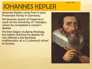 Johannes Kepler came from a poor
Protestant family in Germany.
He became aware of Copernicus’
work at the University of Tubingen,
where he completed a master’s
degree.
He then began studying theology,
but before finishing his degree he
was offered a job teaching
mathematics at a ( Lutheran) school
in Austria.
Sept 10, 2003
 