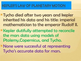 Tycho died after two years and kepler
inherited his data and his title: imperial
mathematician to the emperor Rudolf II.
Kepler dutifully attempted to reconcile
the mars data using models of
Ptolemy,Copernicus, and Tycho.
None were successful at representing
Tycho’s accurate data for mars.
 