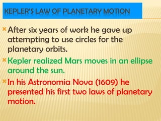 After six years of work he gave up
attempting to use circles for the
planetary orbits.
Kepler realized Mars moves in an ellipse
around the sun.
In his Astronomia Nova (1609) he
presented his first two laws of planetary
motion.
 
