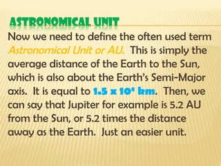 Now we need to define the often used term
Astronomical Unit or AU. This is simply the
average distance of the Earth to the Sun,
which is also about the Earth’s Semi-Major
axis. It is equal to 1.5 x 108
km. Then, we
can say that Jupiter for example is 5.2 AU
from the Sun, or 5.2 times the distance
away as the Earth. Just an easier unit.
 