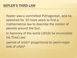 • Kepler was a committed Pythagorean, and he
searched for 10 more years to find a
mathematical law to describe the motion of
planets around the Sun.
• In harmony of the world (1619) he enunciated
his Third Law:
• (period of orbit)² propprtional to (semi-major
axis of orbit)³
 