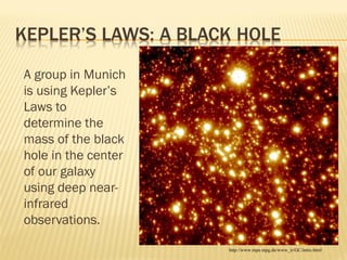 A group in Munich
is using Kepler’s
Laws to
determine the
mass of the black
hole in the center
of our galaxy
using deep near-
infrared
observations.
http://www.mpe.mpg.de/www_ir/GC/intro.html
 