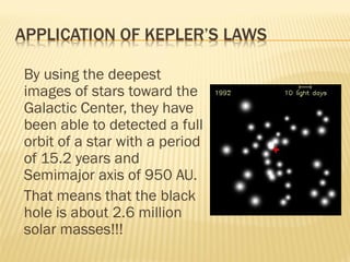 By using the deepest
images of stars toward the
Galactic Center, they have
been able to detected a full
orbit of a star with a period
of 15.2 years and
Semimajor axis of 950 AU.
That means that the black
hole is about 2.6 million
solar masses!!!
 