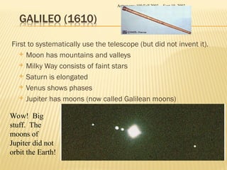 First to systematically use the telescope (but did not invent it).
 Moon has mountains and valleys
 Milky Way consists of faint stars
 Saturn is elongated
 Venus shows phases
 Jupiter has moons (now called Galilean moons)
Sept 10, 2003
Astronomy 100 Fall 2003
Wow! Big
stuff. The
moons of
Jupiter did not
orbit the Earth!
 