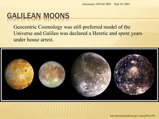 Sept 10, 2003
Astronomy 100 Fall 2003
http://photojournal.jpl.nasa.gov/catalog/PIA01299
Geocentric Cosmology was still preferred model of the
Universe and Galileo was declared a Heretic and spent years
under house arrest.
 