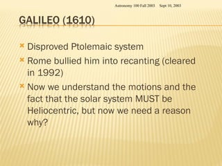  Disproved Ptolemaic system
 Rome bullied him into recanting (cleared
in 1992)
 Now we understand the motions and the
fact that the solar system MUST be
Heliocentric, but now we need a reason
why?
Sept 10, 2003
Astronomy 100 Fall 2003
 