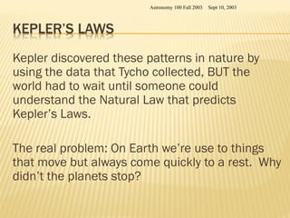 Kepler discovered these patterns in nature by
using the data that Tycho collected, BUT the
world had to wait until someone could
understand the Natural Law that predicts
Kepler’s Laws.
The real problem: On Earth we’re use to things
that move but always come quickly to a rest. Why
didn’t the planets stop?
Sept 10, 2003
Astronomy 100 Fall 2003
 