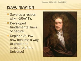  Gave us a reason
why-- GRAVITY.
 Developed
fundamental laws
of nature.
 Kepler’s 3rd
law
now became a way
to probe the
structure of the
Universe!
Sept 10, 2003
Astronomy 100 Fall 2003
 