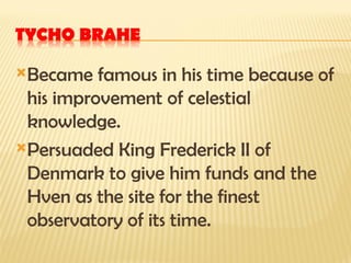 Became famous in his time because of
his improvement of celestial
knowledge.
Persuaded King Frederick II of
Denmark to give him funds and the
Hven as the site for the finest
observatory of its time.
 