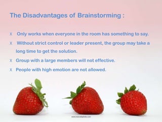 The Disadvantages of Brainstorming :

X   Only works when everyone in the room has something to say.

X   Without strict control or leader present, the group may take a
    long time to get the solution.

X Group with a large members will not effective.

X People with high emotion are not allowed.
 