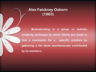 Alex Faickney Osborn
             (1963)


       Brainstorming is a group or individu

creativity technique by which efforts are made to

find a conclusion for a     specific problem by

gathering a list ideas spontaneously contributed

by its members.
 