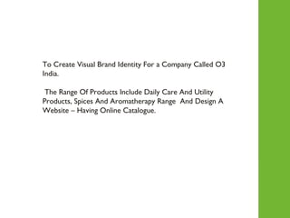 To Create Visual Brand Identity For a Company Called O3 India. The Range Of Products Include Daily Care And Utility Products, Spices And Aromatherapy Range  And Design A Website – Having Online Catalogue.  