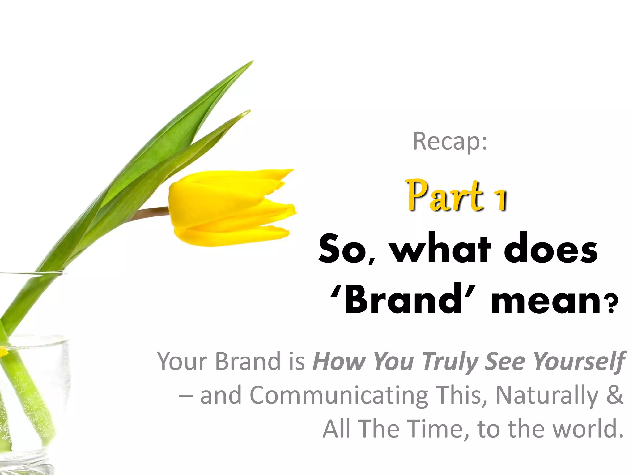 Part 1
So, what does
‘Brand’ mean?
Your Brand is How You Truly See Yourself
– and Communicating This, Naturally &
All The Time, to the world.
Recap:
 