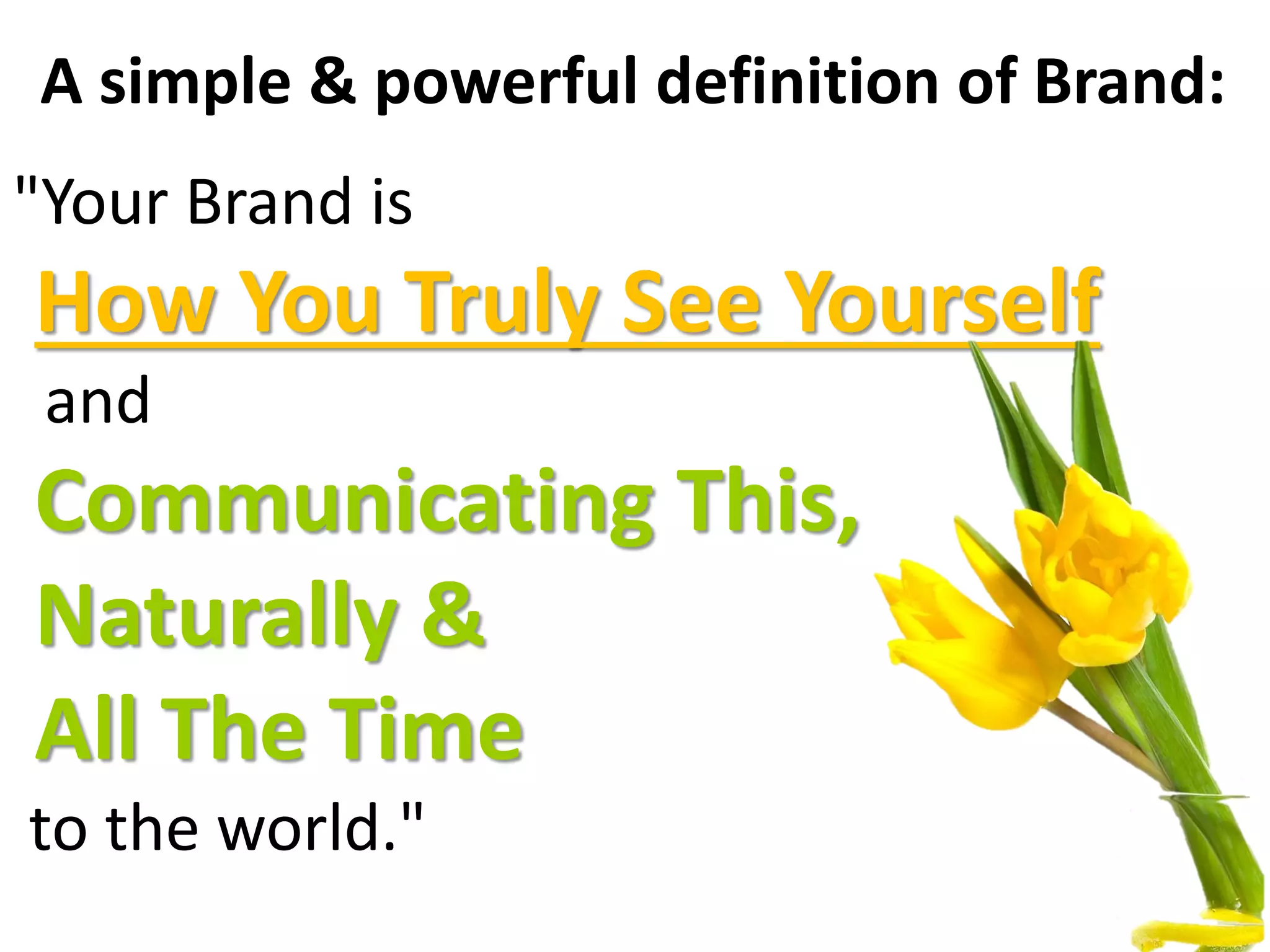 A simple & powerful definition of Brand:
"Your Brand is
How You Truly See Yourself
and
Communicating This,
Naturally &
All The Time
to the world."
 