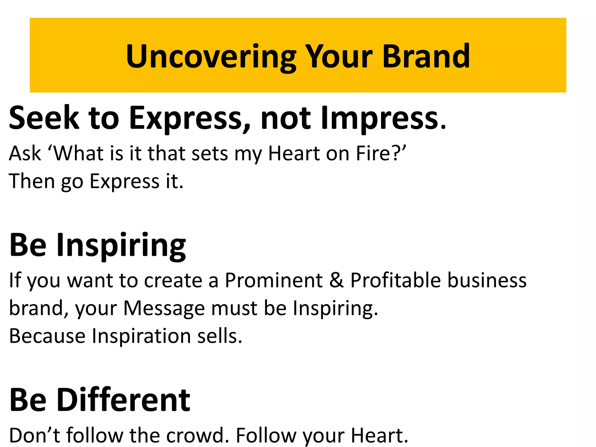 Uncovering Your Brand
Seek to Express, not Impress.
Ask ‘What is it that sets my Heart on Fire?’
Then go Express it.
Be Inspiring
If you want to create a Prominent & Profitable business
brand, your Message must be Inspiring.
Because Inspiration sells.
Be Different
Don’t follow the crowd. Follow your Heart.
 