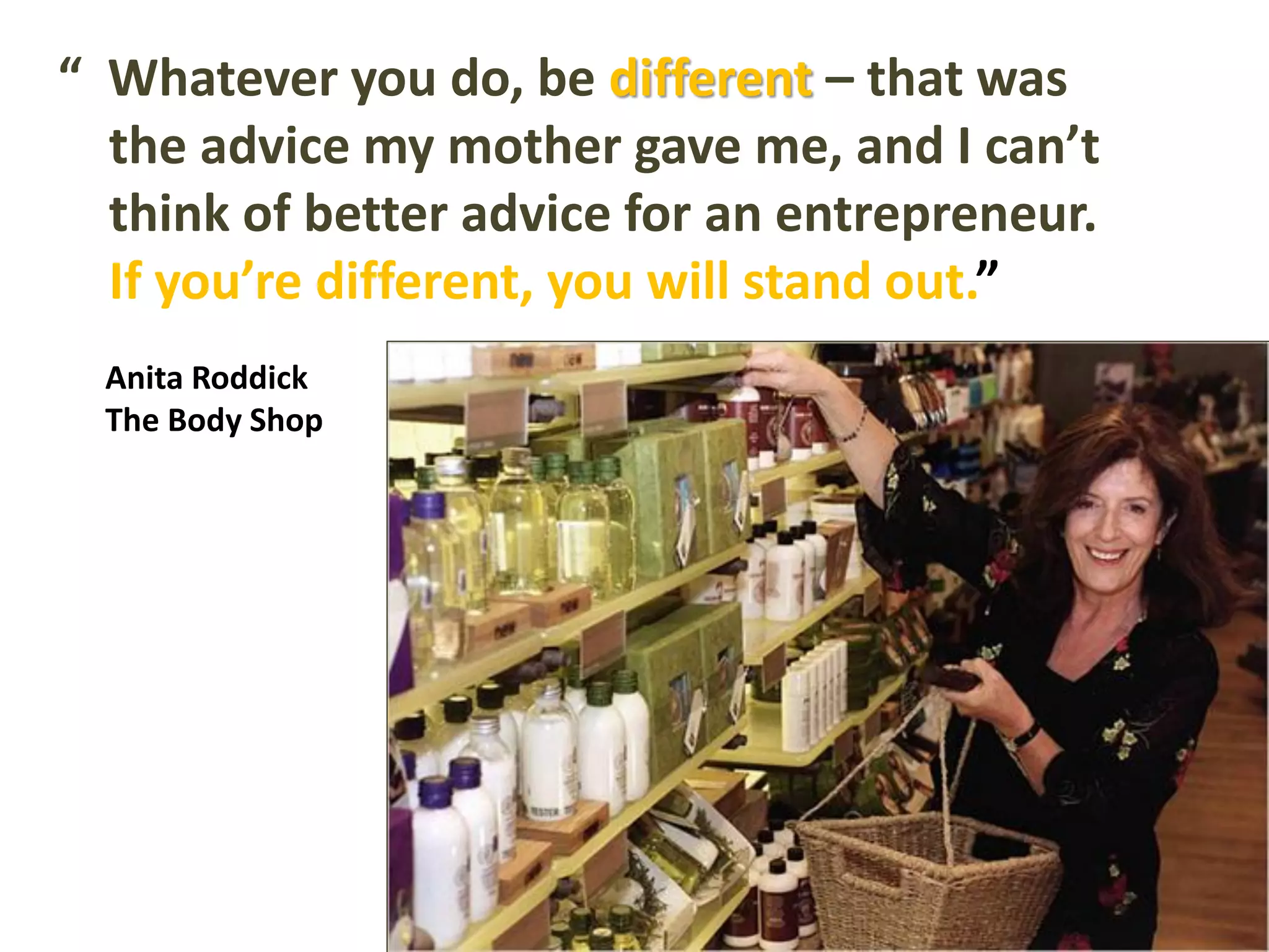 “ Whatever you do, be different – that was
the advice my mother gave me, and I can’t
think of better advice for an entrepreneur.
If you’re different, you will stand out.”
Anita Roddick
The Body Shop
 