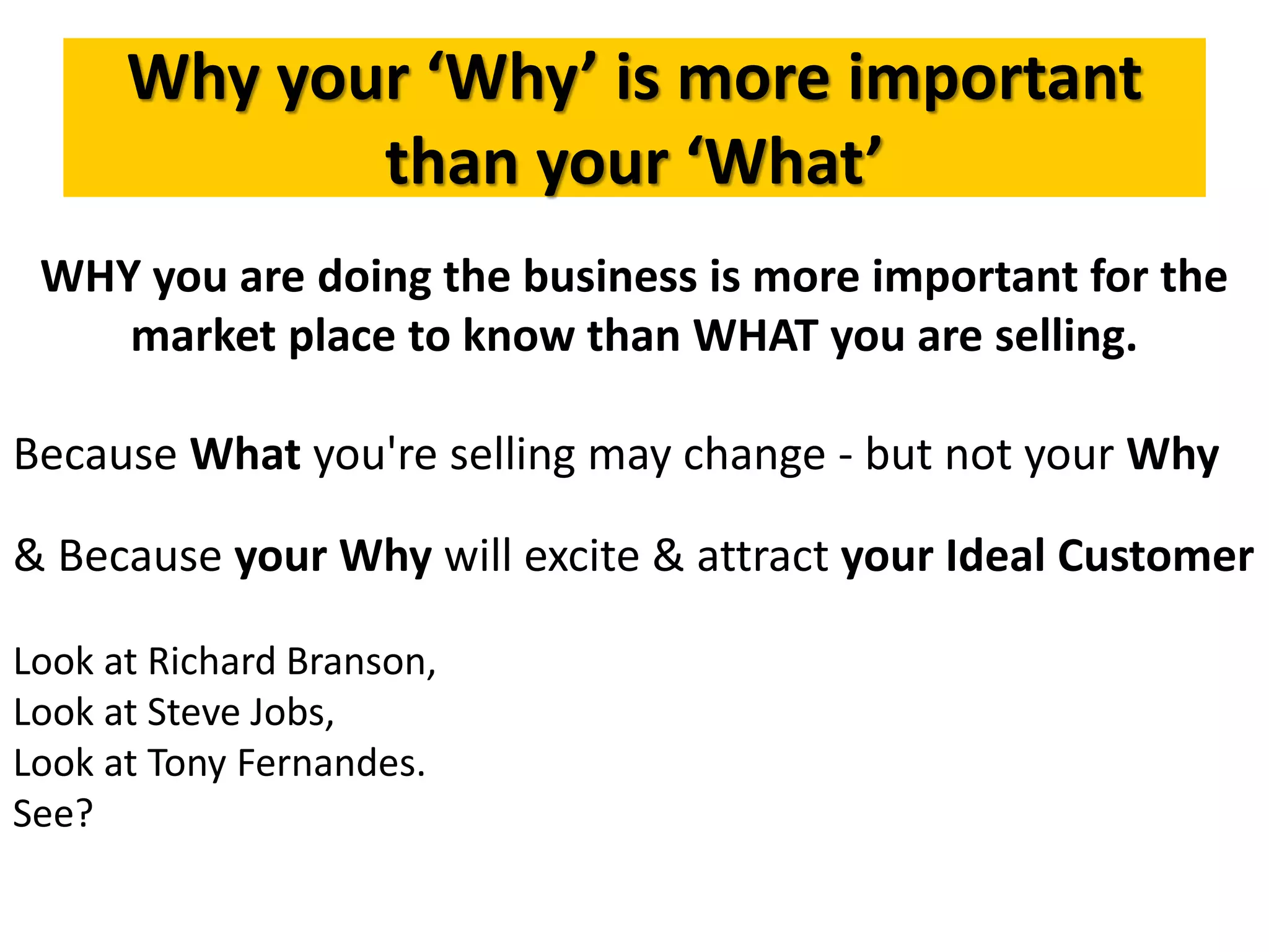 Why your ‘Why’ is more important
than your ‘What’
WHY you are doing the business is more important for the
market place to know than WHAT you are selling.
Because What you're selling may change - but not your Why
& Because your Why will excite & attract your Ideal Customer
Look at Richard Branson,
Look at Steve Jobs,
Look at Tony Fernandes.
See?
 