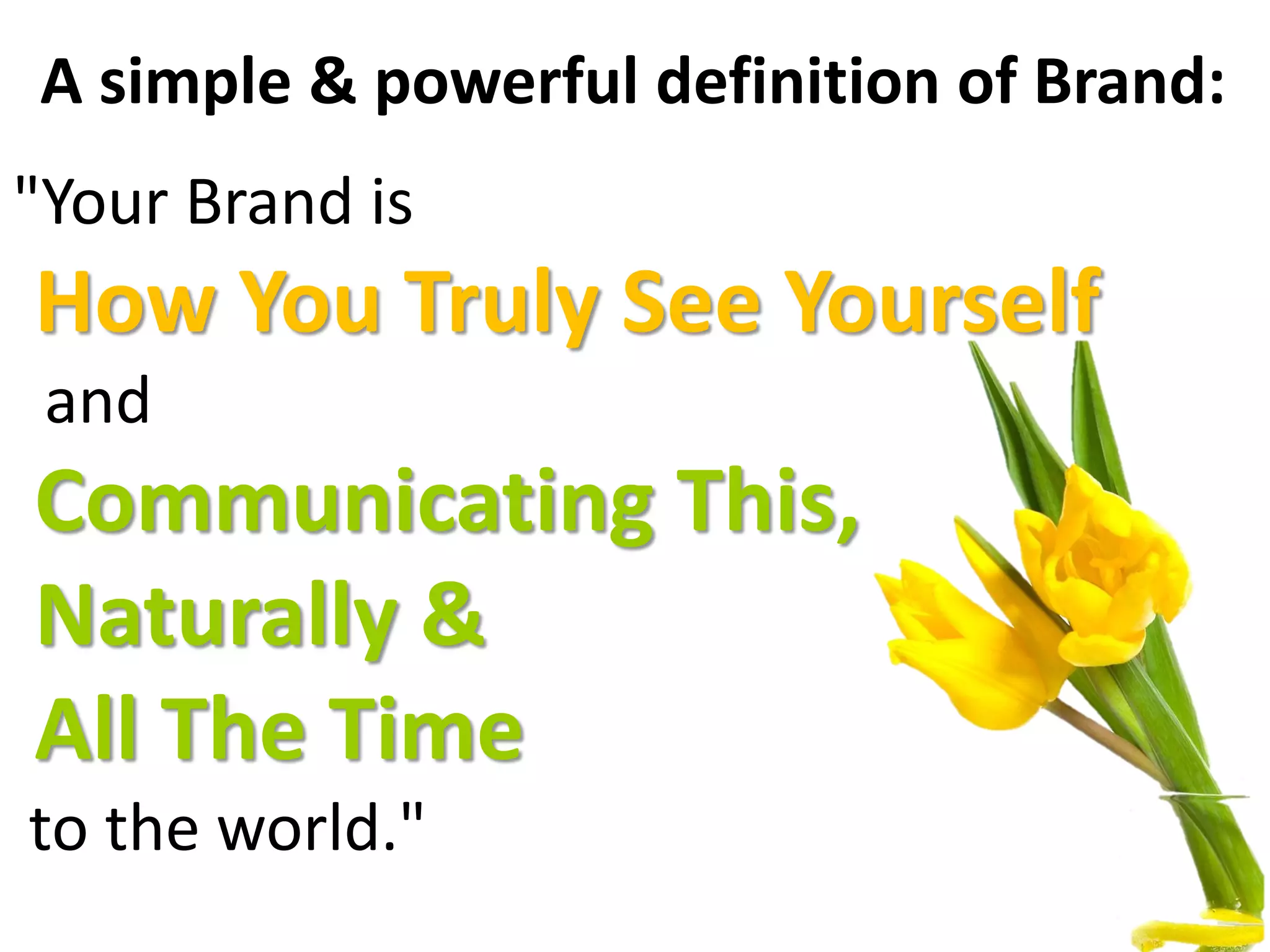 A simple & powerful definition of Brand:
"Your Brand is
How You Truly See Yourself
and
Communicating This,
Naturally &
All The Time
to the world."
 