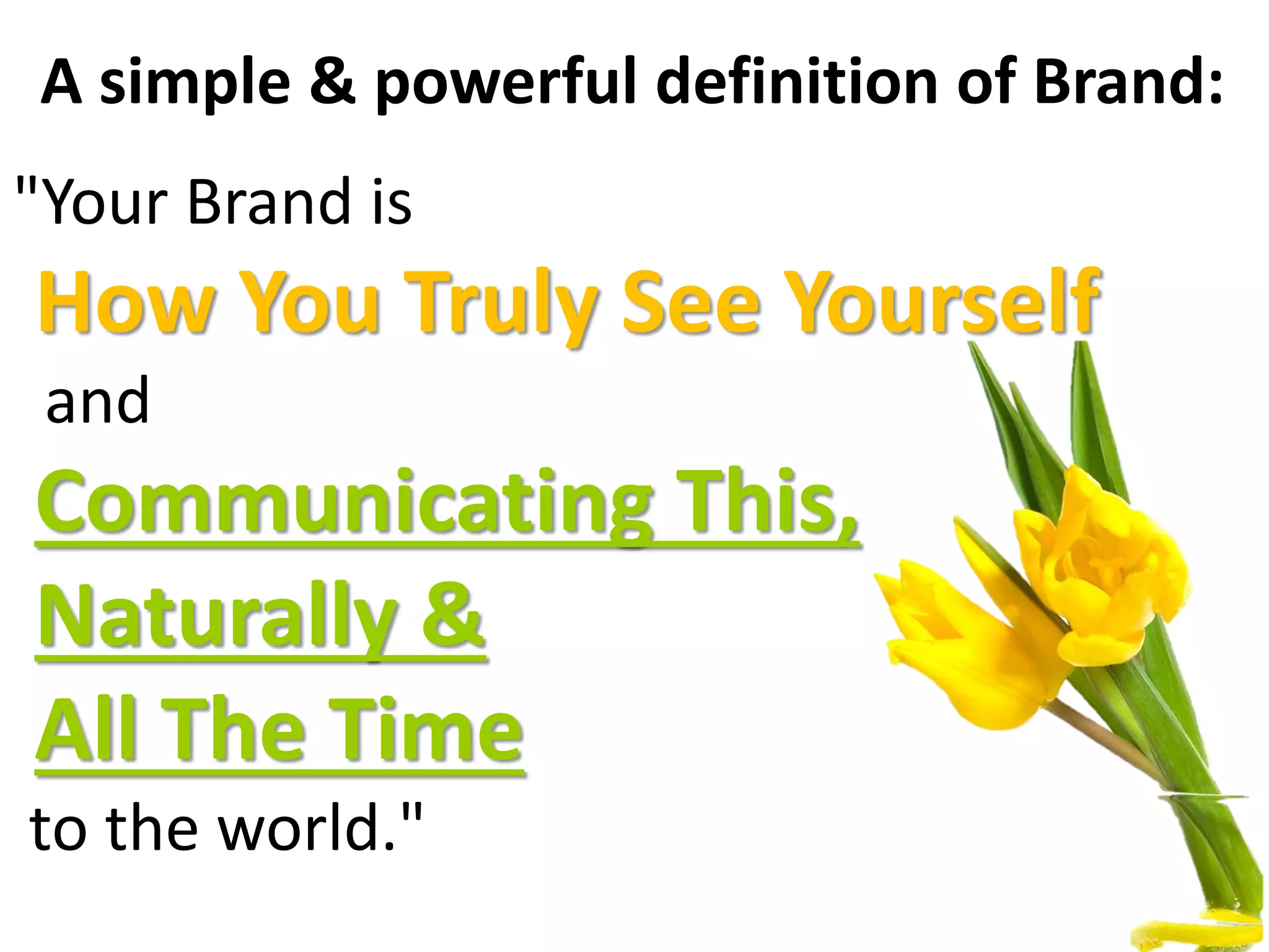 A simple & powerful definition of Brand:
"Your Brand is
How You Truly See Yourself
and
Communicating This,
Naturally &
All The Time
to the world."
 