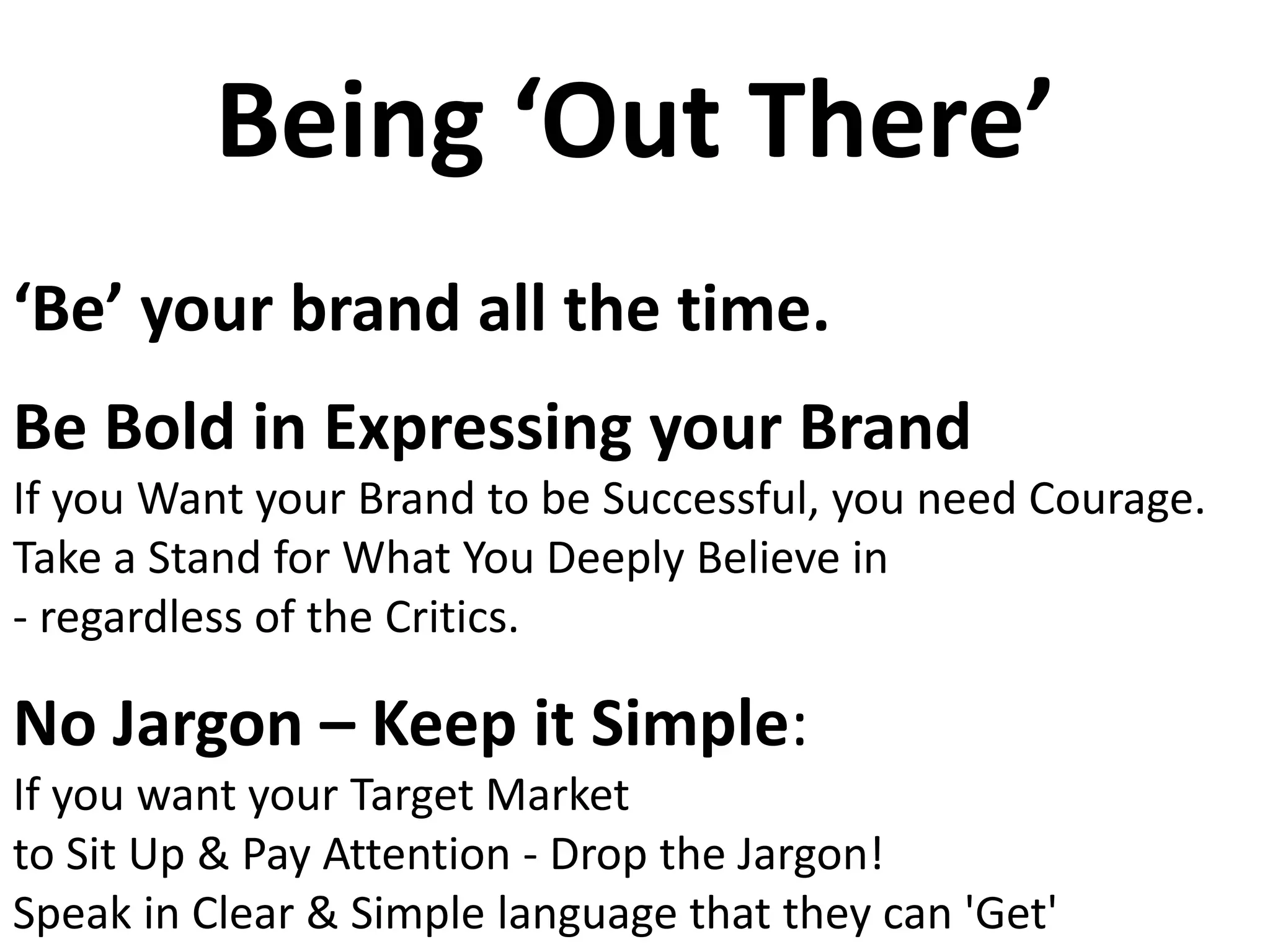Being ‘Out There’
‘Be’ your brand all the time.
Be Bold in Expressing your Brand
If you Want your Brand to be Successful, you need Courage.
Take a Stand for What You Deeply Believe in
- regardless of the Critics.
No Jargon – Keep it Simple:
If you want your Target Market
to Sit Up & Pay Attention - Drop the Jargon!
Speak in Clear & Simple language that they can 'Get'
 