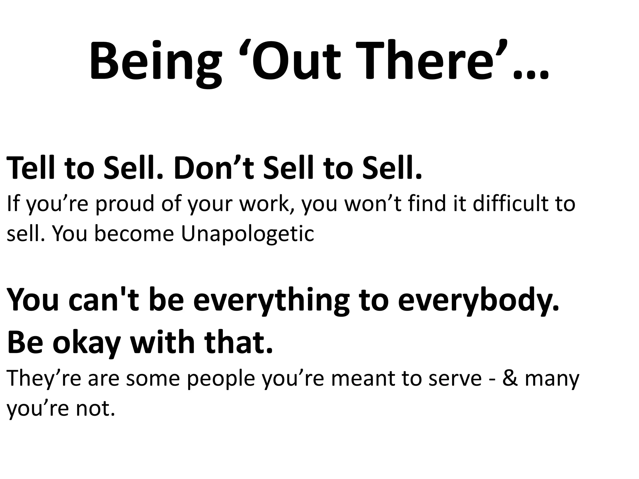 Being ‘Out There’…
Tell to Sell. Don’t Sell to Sell.
If you’re proud of your work, you won’t find it difficult to
sell. You become Unapologetic
You can't be everything to everybody.
Be okay with that.
They’re are some people you’re meant to serve - & many
you’re not.
 