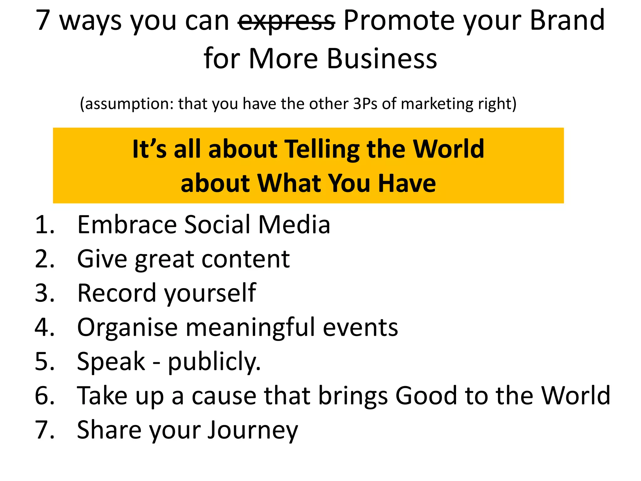 7 ways you can express Promote your Brand
for More Business
(assumption: that you have the other 3Ps of marketing right)
It’s all about Telling the World
about What You Have
1. Embrace Social Media
2. Give great content
3. Record yourself
4. Organise meaningful events
5. Speak - publicly.
6. Take up a cause that brings Good to the World
7. Share your Journey
 