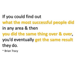 If you could find out
what the most successful people did
in any area & then
you did the same thing over & over,
you’d eventually get the same result
they do.
~ Brian Tracy
 