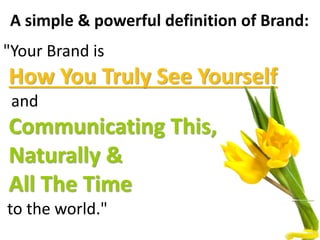 A simple & powerful definition of Brand:
"Your Brand is
How You Truly See Yourself
and
Communicating This,
Naturally &
All The Time
to the world."
 