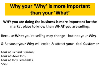 Why your ‘Why’ is more important
than your ‘What’
WHY you are doing the business is more important for the
market place to know than WHAT you are selling.
Because What you're selling may change - but not your Why
& Because your Why will excite & attract your Ideal Customer
Look at Richard Branson,
Look at Steve Jobs,
Look at Tony Fernandes.
See?
 