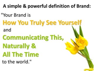 A simple & powerful definition of Brand:
"Your Brand is
How You Truly See Yourself
and
Communicating This,
Naturally &
All The Time
to the world."
 