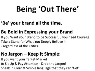 Being ‘Out There’
‘Be’ your brand all the time.
Be Bold in Expressing your Brand
If you Want your Brand to be Successful, you need Courage.
Take a Stand for What You Deeply Believe in
- regardless of the Critics.
No Jargon – Keep it Simple:
If you want your Target Market
to Sit Up & Pay Attention - Drop the Jargon!
Speak in Clear & Simple language that they can 'Get'
 