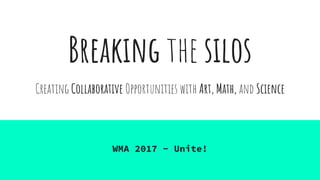 Breaking the silos
WMA 2017 - Unite!
Creating Collaborative Opportunities with Art, Math, and Science
 