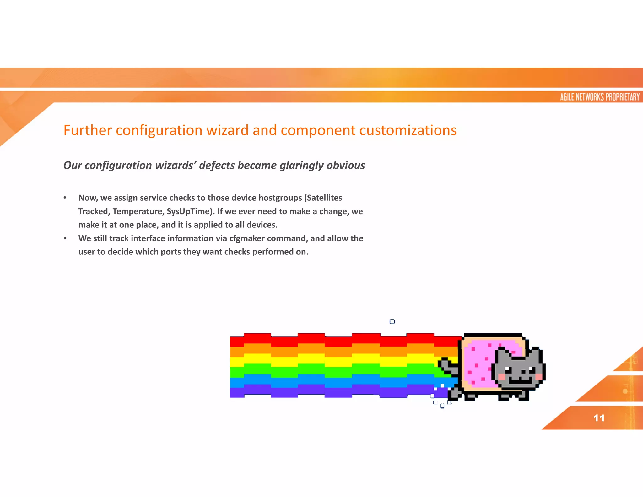 Further configuration wizard and component customizations
Our configuration wizards’ defects became glaringly obvious
• Now, we assign service checks to those device hostgroups (Satellites
Tracked, Temperature, SysUpTime). If we ever need to make a change, we
make it at one place, and it is applied to all devices.
• We still track interface information via cfgmaker command, and allow the
user to decide which ports they want checks performed on.
11
 