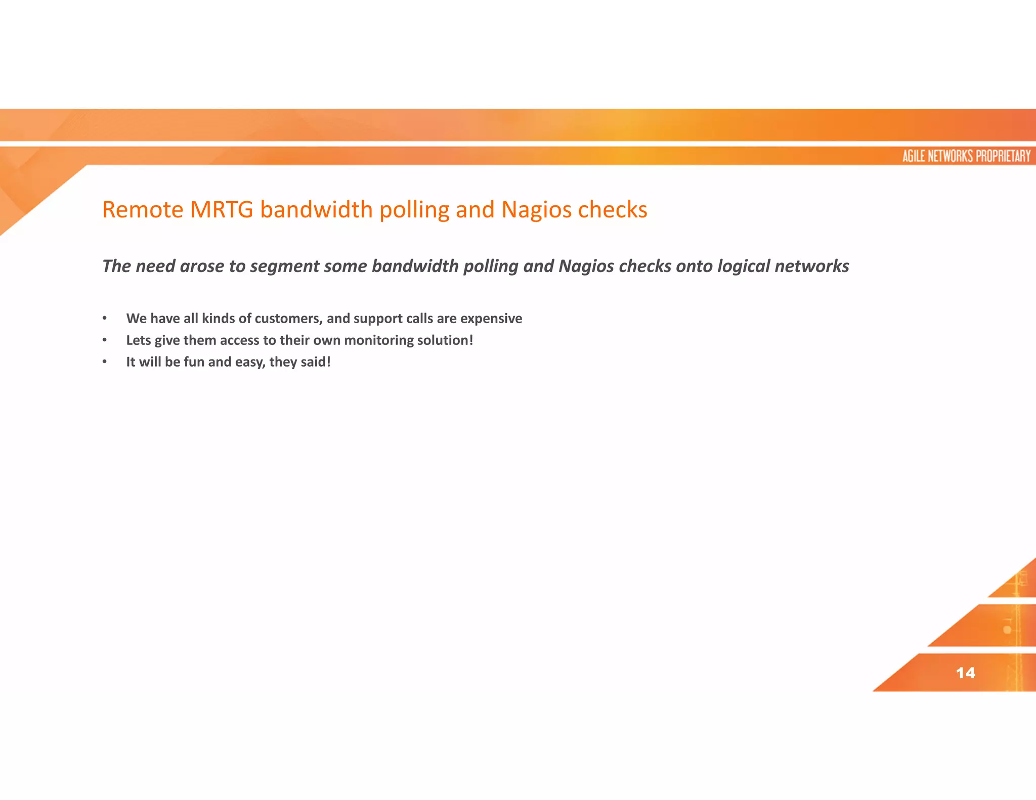 Remote MRTG bandwidth polling and Nagios checks
The need arose to segment some bandwidth polling and Nagios checks onto logical networks
• We have all kinds of customers, and support calls are expensive
• Lets give them access to their own monitoring solution!
• It will be fun and easy, they said!
14
 
