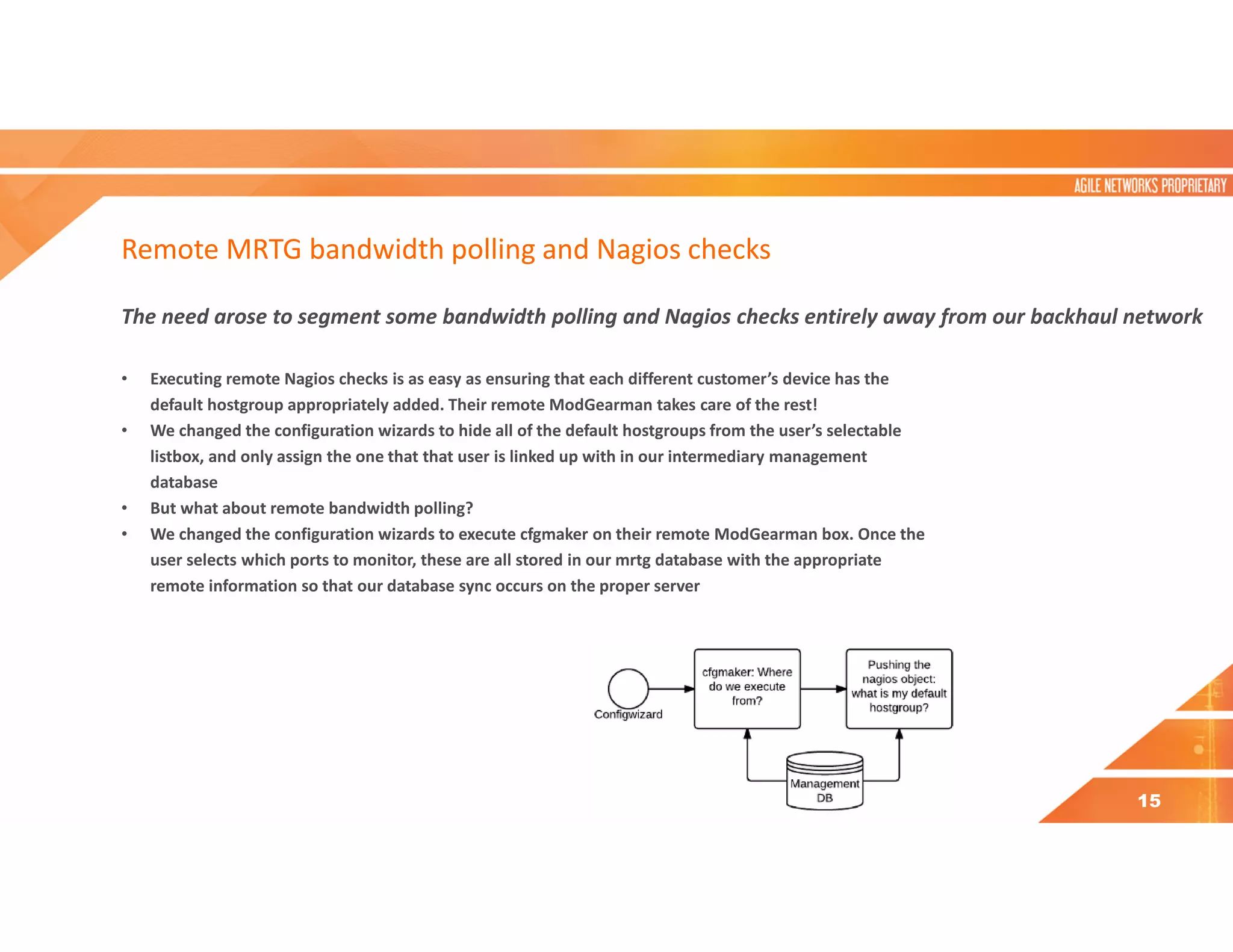 Remote MRTG bandwidth polling and Nagios checks
The need arose to segment some bandwidth polling and Nagios checks entirely away from our backhaul network
• Executing remote Nagios checks is as easy as ensuring that each different customer’s device has the
default hostgroup appropriately added. Their remote ModGearman takes care of the rest!
• We changed the configuration wizards to hide all of the default hostgroups from the user’s selectable
listbox, and only assign the one that that user is linked up with in our intermediary management
database
• But what about remote bandwidth polling?
• We changed the configuration wizards to execute cfgmaker on their remote ModGearman box. Once the
user selects which ports to monitor, these are all stored in our mrtg database with the appropriate
remote information so that our database sync occurs on the proper server
15
 
