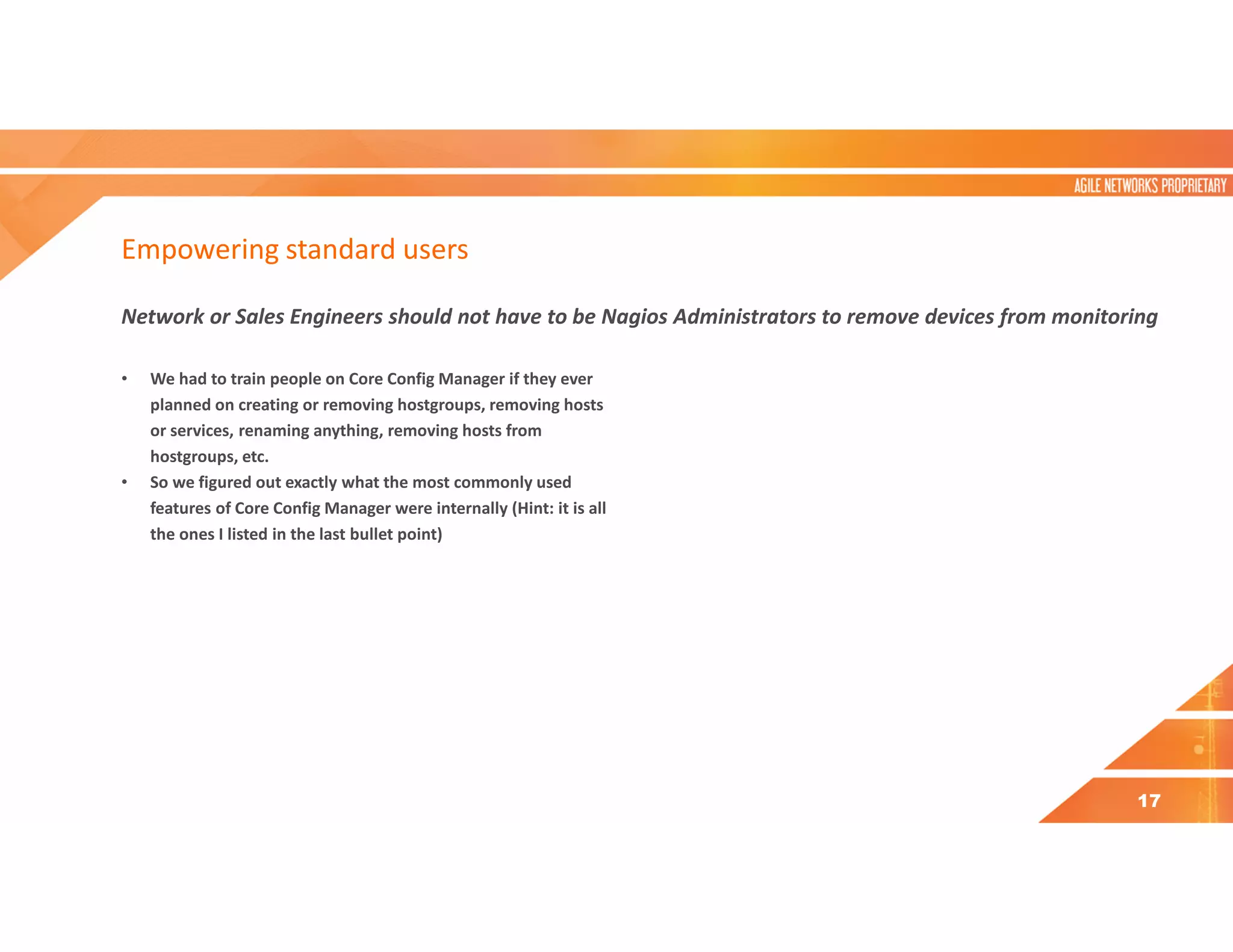 Empowering standard users
Network or Sales Engineers should not have to be Nagios Administrators to remove devices from monitoring
• We had to train people on Core Config Manager if they ever
planned on creating or removing hostgroups, removing hosts
or services, renaming anything, removing hosts from
hostgroups, etc.
• So we figured out exactly what the most commonly used
features of Core Config Manager were internally (Hint: it is all
the ones I listed in the last bullet point)
17
 